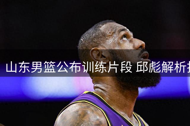 山东男篮公布训练片段 邱彪解析投篮技巧精髓